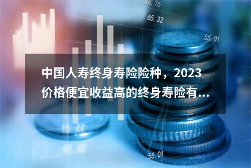 中国人寿终身寿险险种，2023价格便宜收益高的终身寿险有哪些？