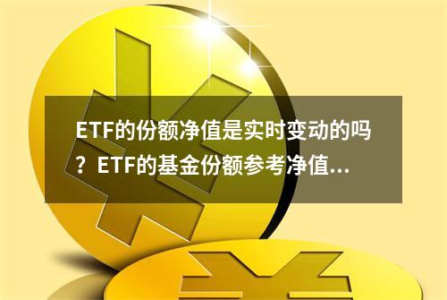 ETF的份额净值是实时变动的吗？ETF的基金份额参考净值是什么？