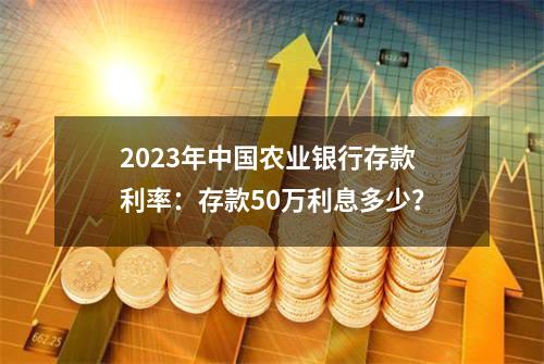 2023年中国农业银行存款利率：存款50万利息多少？