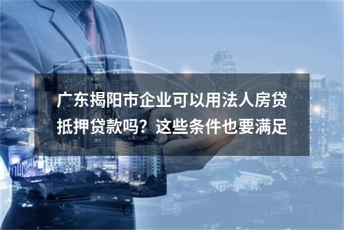 广东揭阳市企业可以用法人房贷抵押贷款吗？这些条件也要满足