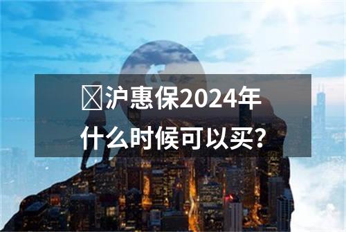 ​沪惠保2024年什么时候可以买？