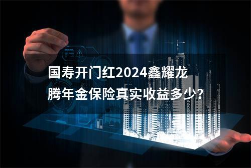 国寿开门红2024鑫耀龙腾年金保险真实收益多少？