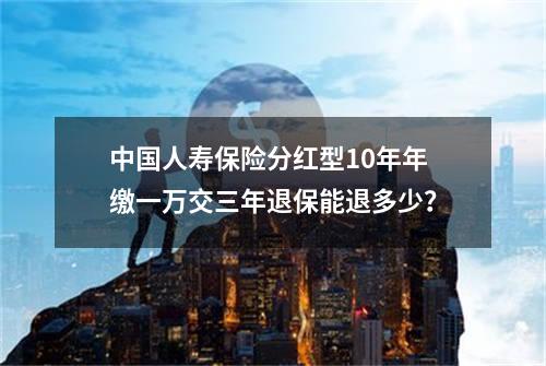 中国人寿保险分红型10年年缴一万交三年退保能退多少？