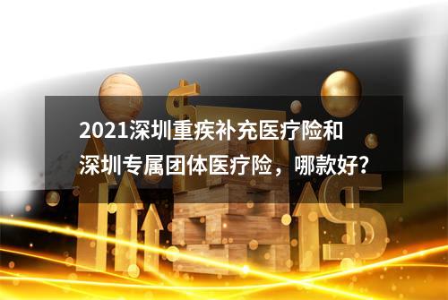 2021深圳重疾补充医疗险和深圳专属团体医疗险，哪款好？