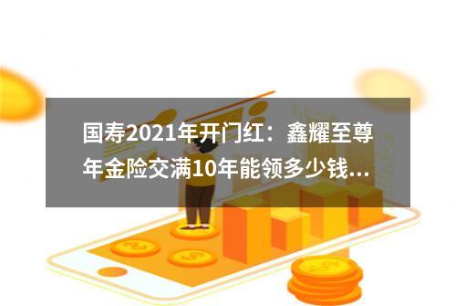 国寿2021年开门红：鑫耀至尊年金险交满10年能领多少钱？