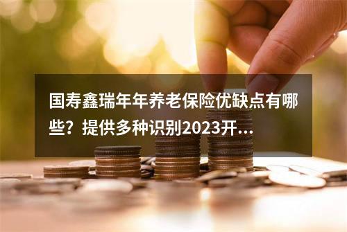 国寿鑫瑞年年养老保险优缺点有哪些？提供多种识别2023开门红方法