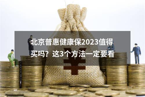 北京普惠健康保2023值得买吗？这3个方法一定要看